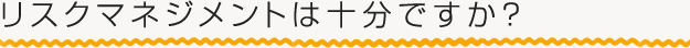 リスクマネジメントは十分ですか？
