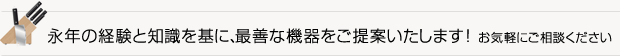 永年の経験と知識を基に、最善な機器をご提案いたします!お気軽にご相談ください