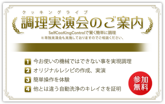 調理実演会のご案内※単独実演会も実施しておりますのでご相談ください。 参加無料！ 調理実演会のご案内 今お使いの機械ではできない事を実現調理、オリジナルレシピの作成、実演、簡単操作を体験、他とは違う自動洗浄のキレイさを証明