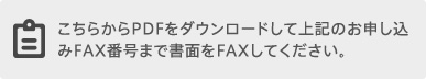 こちらからPDFをダウンロードして上記のお申し込みFAX番号まで書面をFAXしてください。