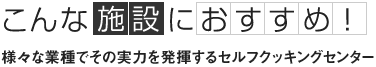 こんな施設におすすめ 様々な業種でその実力を発揮するセルフクッキングセンター 